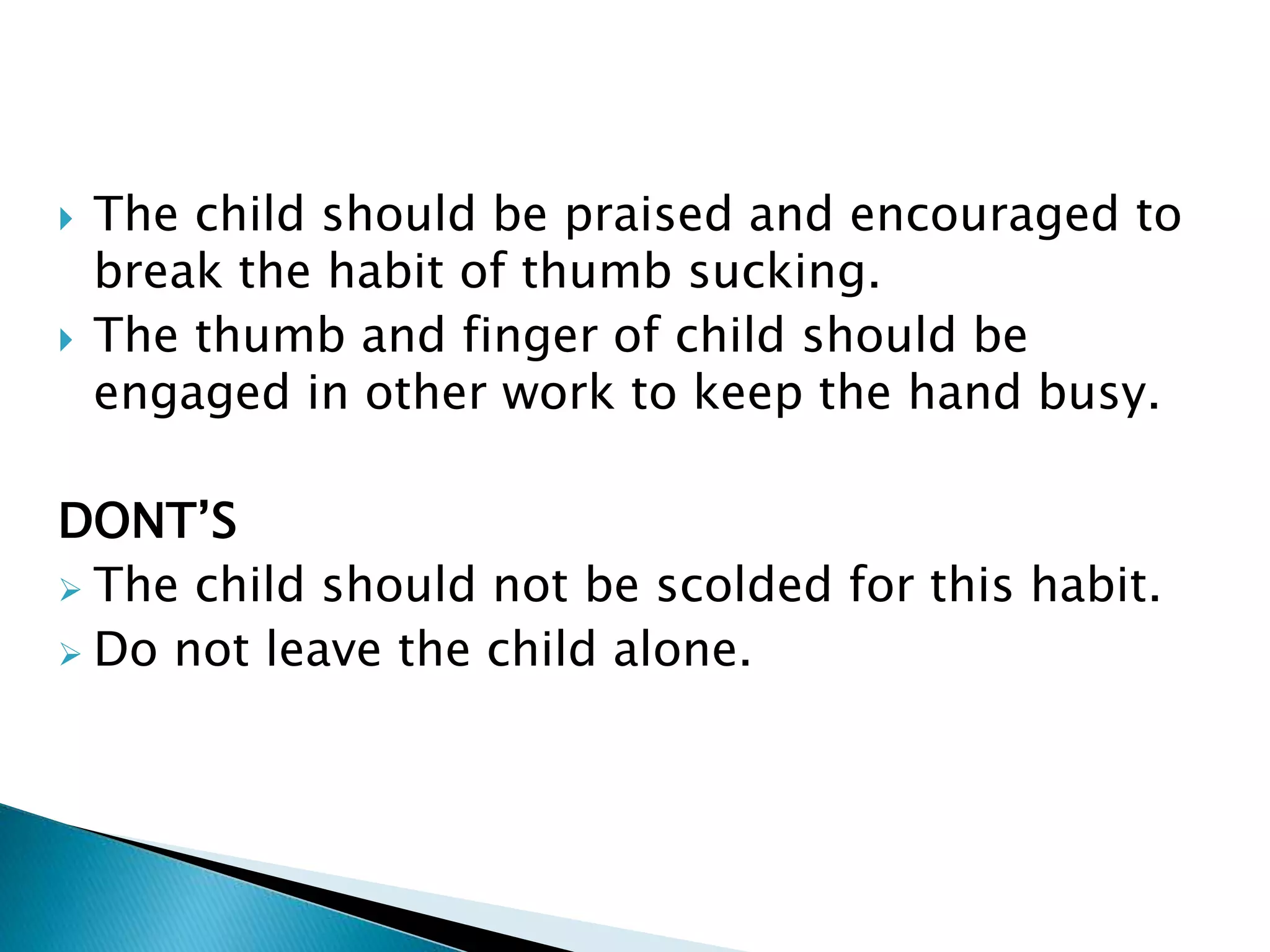  The child should be praised and encouraged to
break the habit of thumb sucking.
 The thumb and finger of child should be
engaged in other work to keep the hand busy.
DONT’S
 The child should not be scolded for this habit.
 Do not leave the child alone.
 