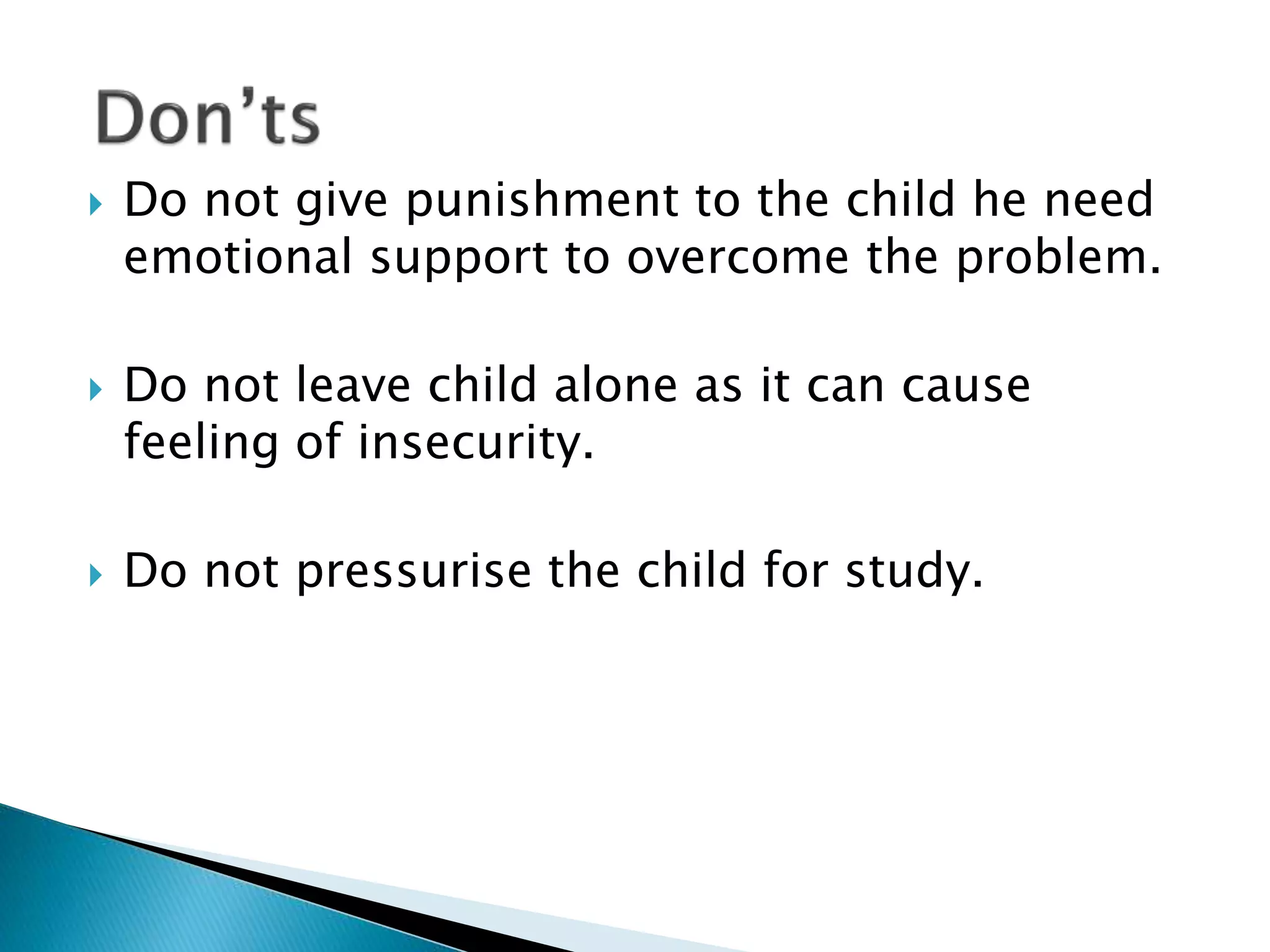  Do not give punishment to the child he need
emotional support to overcome the problem.
 Do not leave child alone as it can cause
feeling of insecurity.
 Do not pressurise the child for study.
 