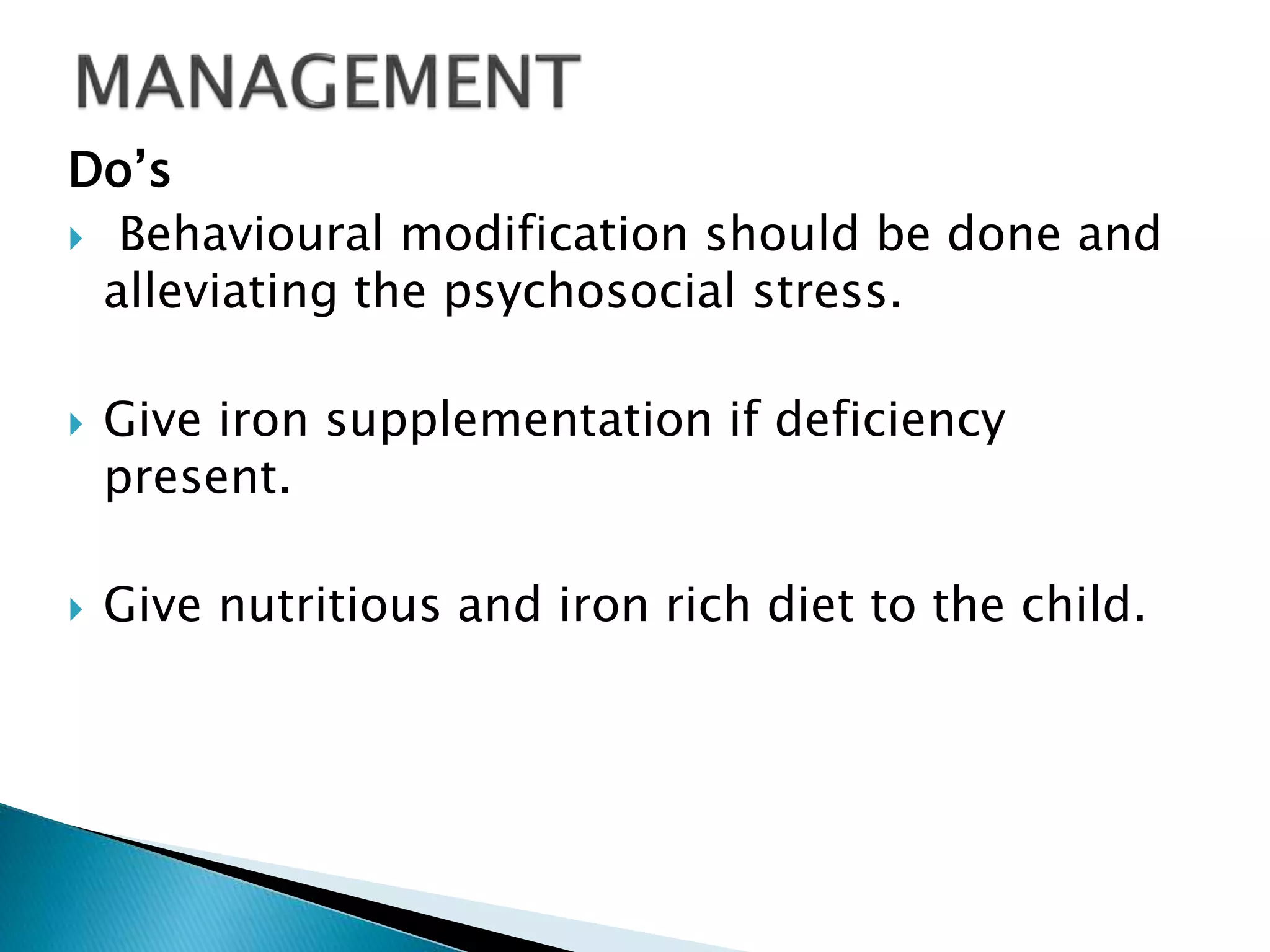 Do’s
 Behavioural modification should be done and
alleviating the psychosocial stress.
 Give iron supplementation if deficiency
present.
 Give nutritious and iron rich diet to the child.
 