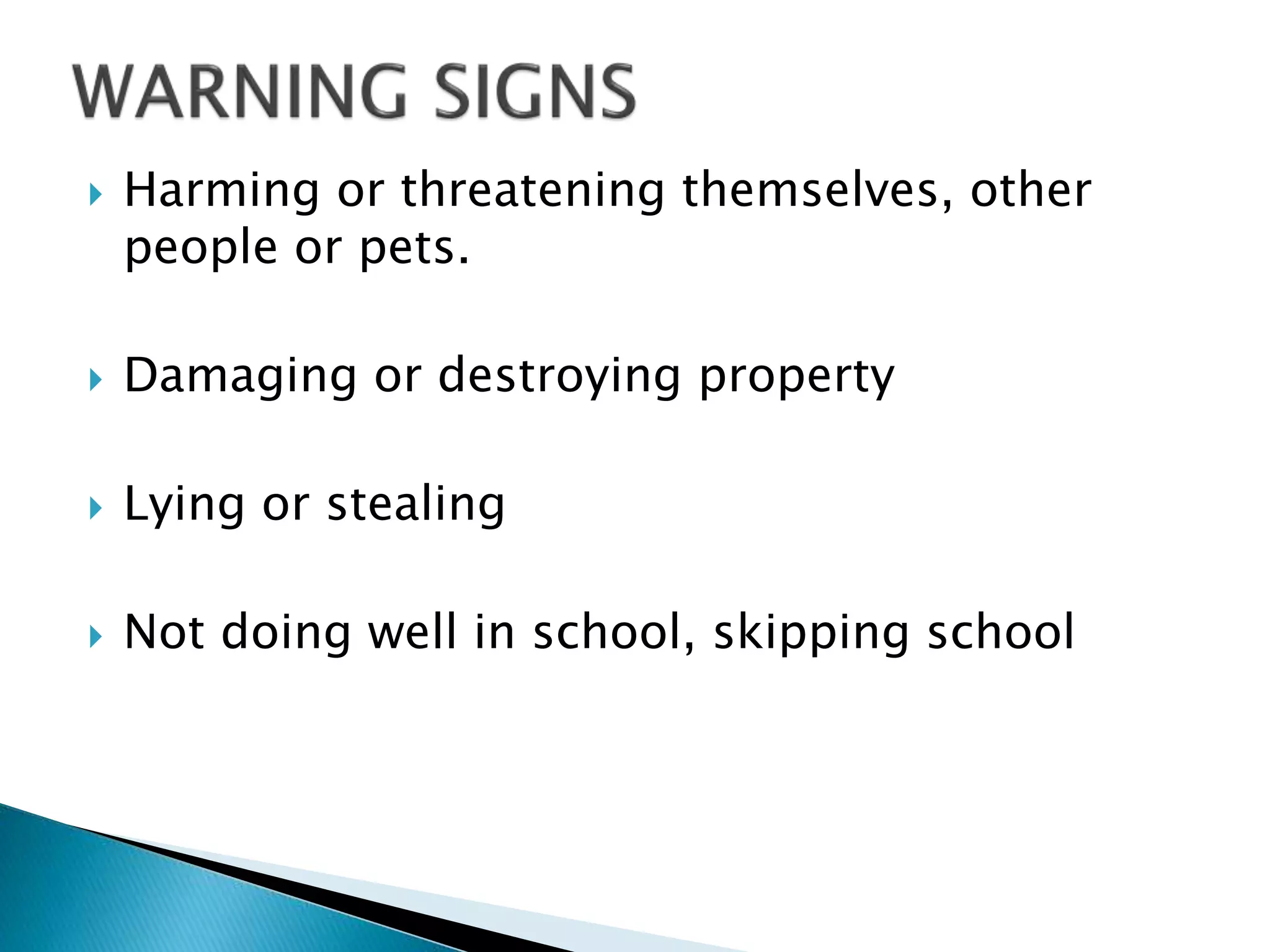  Harming or threatening themselves, other
people or pets.
 Damaging or destroying property
 Lying or stealing
 Not doing well in school, skipping school
 