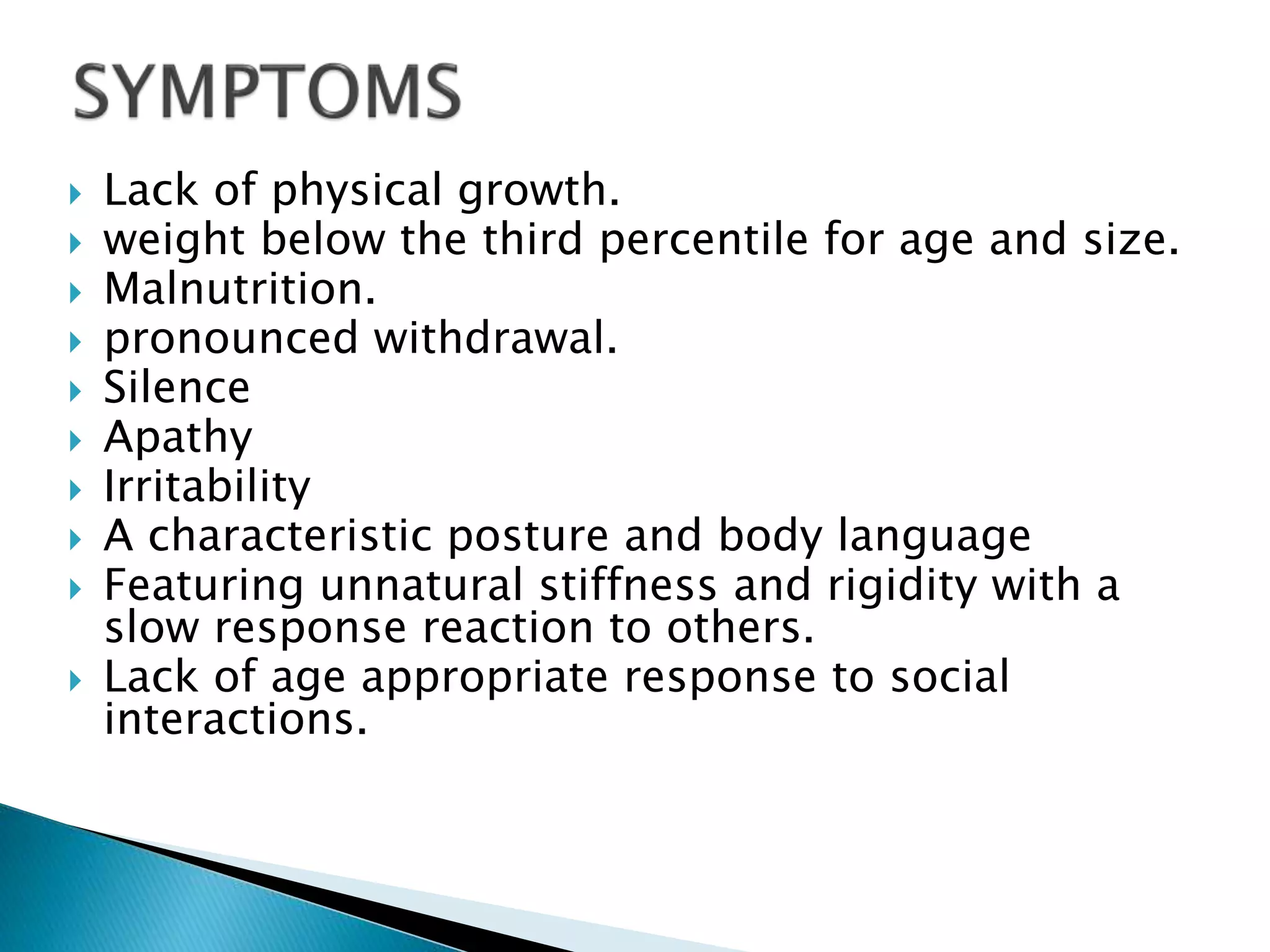  Lack of physical growth.
 weight below the third percentile for age and size.
 Malnutrition.
 pronounced withdrawal.
 Silence
 Apathy
 Irritability
 A characteristic posture and body language
 Featuring unnatural stiffness and rigidity with a
slow response reaction to others.
 Lack of age appropriate response to social
interactions.
 