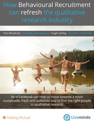 How Behavioural Recruitment
can refresh the qualitative
research industry
How Facebook can help us move towards a more
sustainable, fresh and authentic way to find the right people
in qualitative research
Tom Woodnutt – Founder, Feeling Mutual Hugh Carling – Founder, Liveminds
 