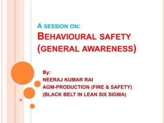 A SESSION ON:
BEHAVIOURAL SAFETY
(GENERAL AWARENESS)
By:
NEERAJ KUMAR RAI
AGM-PRODUCTION (FIRE & SAFETY)
(BLACK BELT IN LEAN SIX SIGMA)
 
