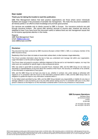 Dear reader
           Thank you for taking the trouble to read this publication.
           QBE Risk Management believe that best practice organisations are those where senior individuals
           facilitate and engage in the processes of sensible risk management. We make this document available to
           all interest parties in an effort to share knowledge and promote good practise.
           Our services are available only to clients insured by QBE in Europe. Our insurance products are sold
           through insurance brokers. We cannot offer advisory services to anyone else, however we would be
           delighted to hear if you have found this document useful or believe there are risk management issues that
           do not receive appropriate attention in the media.
           Regards
           QBE Risk Management Team
           email: RM@uk.qbe.com
           www.QBEeurope.com/RM



           Disclaimer
           This document has been produced by QBE Insurance (Europe) Limited (“QIEL”). QIEL is a company member of the
           QBE Insurance Group.
           Readership of this Forum does not create an insurer-client, advisor-client, or other business or legal relationship.
           This Forum provides information about the law to help you understand and manage risk within your organisation.
           Legal information is not the same as legal advice.
           This Forum does not purport to provide a definitive statement of the law and is not intended to replace, nor may it be
           relied upon as a substitute for specific legal or other professional advice.
           QIEL has acted in good faith to provide an accurate Forum. However, QIEL and the QBE Group do not make any
           warranties or representations of any kind about the contents of this Forum, the accuracy or timeliness of its contents,
           or the information or explanations (if any) given.
           QIEL and the QBE Group do not have any duty to you, whether in contract, tort, under statute or otherwise with
           respect to or in connection with this Forum or the information contained within it. QIEL and the QBE Group have no
           obligation to update this report or any information contained within it.
           To the fullest extent permitted by law, QIEL and the QBE Group disclaim any responsibility or liability for any loss or
           damage suffered or cost incurred by you or by any other person arising out of or in connection with your or any other
           person’s reliance on this Report or on the information contained within it and for any omissions or inaccuracies.




                                                                                                                                       QBE European Operations
                                                                                                                                                               Plantation Place
                                                                                                                                                           30 Fenchurch Street
                                                                                                                                                                        London
                                                                                                                                                                    EC3M 3BD
                                                                                                                                                      tel +44 (0)20 7105 4000
                                                                                                                                                     fax +44 (0)20 7105 4019




QBE European Operations is a trading name of QBE Insurance (Europe) Limited, no.01761561 ('QIEL'), QBE Underwriting Limited, no. 01035198 ('QUL'), QBE Management Services (UK)
Limited, no. 03153567 ('QMSUK') and QBE Underwriting Services (UK) Limited, no. 02262145 ('QSUK'), whose registered offices are at Plantation Place, 30 Fenchurch Street, London, EC3M
3BD. All four companies are incorporated in England and Wales. QIEL and QUL are authorised and regulated by the Financial Services Authority. QUL is a Lloyd's managing agent. QMSUK
and QSUK are both Appointed Representatives of QIEL and QUL.
 