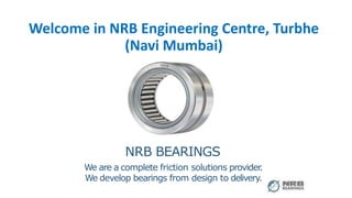 1
Welcome in NRB Engineering Centre, Turbhe
(Navi Mumbai)
NRB BEARINGS
We are a complete friction solutions provider
.
We develop bearings from design to delivery.
 