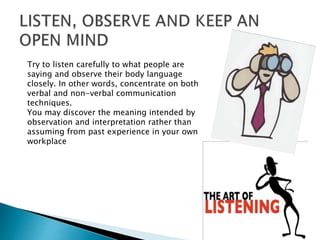 Try to listen carefully to what people are
saying and observe their body language
closely. In other words, concentrate on both
verbal and non-verbal communication
techniques.
You may discover the meaning intended by
observation and interpretation rather than
assuming from past experience in your own
workplace
 
