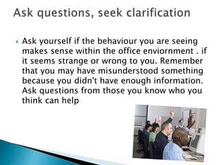  Ask yourself if the behaviour you are seeing
makes sense within the office enviornment . if
it seems strange or wrong to you. Remember
that you may have misunderstood something
because you didn't have enough information.
Ask questions from those you know who you
think can help
 
