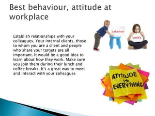 Establish relationships with your
colleagues. Your internal clients, those
to whom you are a client and people
who share your targets are all
important. It would be a good idea to
learn about how they work. Make sure
you join them during their lunch and
coffee breaks. It's a great way to meet
and interact with your colleagues
 