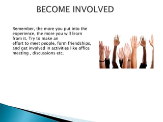 Remember, the more you put into the
experience, the more you will learn
from it. Try to make an
effort to meet people, form friendships,
and get involved in activities like office
meeting , discussions etc.
 