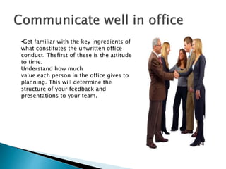 •Get familiar with the key ingredients of
what constitutes the unwritten office
conduct. Thefirst of these is the attitude
to time.
Understand how much
value each person in the office gives to
planning. This will determine the
structure of your feedback and
presentations to your team.
 