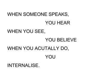 WHEN SOMEONE SPEAKS,
YOU HEAR
WHEN YOU SEE,
YOU BELIEVE
WHEN YOU ACUTALLY DO,
YOU
INTERNALISE.
 