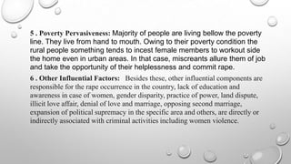 5 . Poverty Pervasiveness: Majority of people are living bellow the poverty
line. They live from hand to mouth. Owing to their poverty condition the
rural people something tends to incest female members to workout side
the home even in urban areas. In that case, miscreants allure them of job
and take the opportunity of their helplessness and commit rape.
6 . Other Influential Factors: Besides these, other influential components are
responsible for the rape occurrence in the country, lack of education and
awareness in case of women, gender disparity, practice of power, land dispute,
illicit love affair, denial of love and marriage, opposing second marriage,
expansion of political supremacy in the specific area and others, are directly or
indirectly associated with criminal activities including women violence.
 
