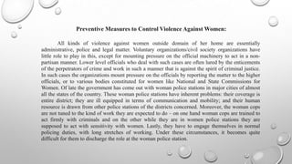 Preventive Measures to Control Violence Against Women:

         All kinds of violence against women outside domain of her home are essentially
administrative, police and legal matter. Voluntary organizations/civil society organizations have
little role to play in this, except for mounting pressure on the official machinery to act in a non-
partisan manner. Lower level officials who deal with such cases are often lured by the enticements
of the perpetrators of crime and work in such a manner that is against the spirit of criminal justice.
In such cases the organizations mount pressure on the officials by reporting the matter to the higher
officials, or to various bodies constituted for women like National and State Commissions for
Women. Of late the government has come out with woman police stations in major cities of almost
all the states of the country. These woman police stations have inherent problems: their coverage is
entire district; they are ill equipped in terms of communication and mobility; and their human
resource is drawn from other police stations of the districts concerned. Moreover, the woman cops
are not tuned to the kind of work they are expected to do – on one hand woman cops are trained to
act firmly with criminals and on the other while they are in women police stations they are
supposed to act with sensitivity with women. Lastly, they have to engage themselves in normal
policing duties, with long stretches of working. Under these circumstances, it becomes quite
difficult for them to discharge the role at the woman police station.
 