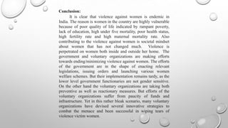 Conclusion:
       It is clear that violence against women is endemic in
India. The reason is women in the country are highly vulnerable
because of poor quality of life indicated by rampant poverty,
lack of education, high under five mortality, poor health status,
high fertility rate and high maternal mortality rate. Also
contributing to the violence against women is societal mindset
about women that has not changed much. Violence is
perpetrated on women both inside and outside her home. The
government and voluntary organizations are making efforts
towards ending/minimizing violence against women. The efforts
of the government are in the shape of enacting relevant
legislations, issuing orders and launching various women
welfare schemes. But their implementation remains tardy, as the
lower level government functionaries are not gender sensitive.
On the other hand the voluntary organizations are taking both
preventive as well as reactionary measures. But efforts of the
voluntary organizations suffer from paucity of funds and
infrastructure. Yet in this rather bleak scenario, many voluntary
organizations have devised several innovative strategies to
combat the menace and been successful in wiping tears of
violence victim women.
 