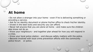 At home
• Do not allow a stranger into your home - even if he is delivering something or
providing a service.
• Ask for an identity document or phone his/her office to check his/her identity.
• Invest in the best locks and security you can afford.
• Never tell anyone that you are alone at home - and make sure the children
also know not do so.
• Know your neighbours - and together plan ahead for how you will respond in
a crisis.
• Know your local police station - and discuss safety matters with the police.
• Become involved with local crime prevention efforts with the community
police forum or police.
 