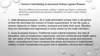 Factors Contributing to Increased Violence against Women:

         There are different socio-economic, political, cultural and religious components,
         which have contributed to the increased vulnerability of women to male violence,
         are as under:

1 . Male Dominated Society: As a male dominated society men in all sphere
of their life dominate the women of Indian subcontinent. In her life cycle a
women depends on father, brother, husband and lastly their sons. Besides,
they are dominated and oppressed in every sector by the male members .
2 . Socio-Economic Factors: Traditional socio-cultural practices, low rate of
education, lack of employment opportunity, and low nutritional and health status
etc. are some of the factors responsible for holding low social and economic
status, unemployment have increased the stress and tension in male-female
relation in poor households and given rise to desertion, divorce and violence.
 