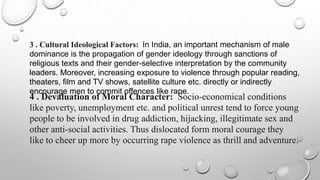 3 . Cultural Ideological Factors: In India, an important mechanism of male
dominance is the propagation of gender ideology through sanctions of
religious texts and their gender-selective interpretation by the community
leaders. Moreover, increasing exposure to violence through popular reading,
theaters, film and TV shows, satellite culture etc. directly or indirectly
encourage men to commit offences like rape.
4 . Devaluation of Moral Character: Socio-economical conditions
like poverty, unemployment etc. and political unrest tend to force young
people to be involved in drug addiction, hijacking, illegitimate sex and
other anti-social activities. Thus dislocated form moral courage they
like to cheer up more by occurring rape violence as thrill and adventure.
 