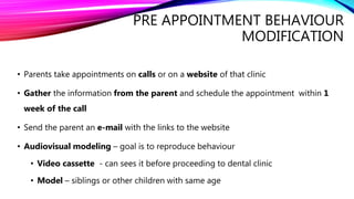 PRE APPOINTMENT BEHAVIOUR
MODIFICATION
• Parents take appointments on calls or on a website of that clinic
• Gather the information from the parent and schedule the appointment within 1
week of the call
• Send the parent an e-mail with the links to the website
• Audiovisual modeling – goal is to reproduce behaviour
• Video cassette - can sees it before proceeding to dental clinic
• Model – siblings or other children with same age
 