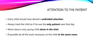 ATTENTION TO THE PATIENT
• Every child should have dentist’s undivided attention
• Always treat the child as if he was the only patient seen that day.
• Never leave a very young child alone in the chair
• If possible do all the work necessary on the child in the same room
 