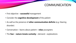 COMMUNICATION
• First objective – successful management
• Consider the cognitive development of the patient
• As well as the presence of other communication deficits (e.g. Hearing
disorder)
• Conversation – learns about patient – relax youngsters
• The fear – nature innate curiosity – demand – explanations
 