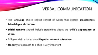 VERBAL COMMUNICATION
• The language choice should consist of words that express pleasantness,
friendship and concern
• Initial remarks should include statements about the child’s appearance or
dress.
• 2-7 year child – based on – Piagetian concept - Animism
• Honesty of approach to a child is very important
 