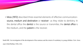 • Moss (1972) described three essential elements of effective communication-
source, medium and destination or receiver- as they relate to dentistry. In
the dental office the dentist is the source or transmitter, the dental office is
the medium, and the patient is the receiver.
Smith ME. An investigation of the development of the sentence and the extent of vocabulary in young children. Univ. Iowa
stud. Child Welfare 1926; 3(5).
 