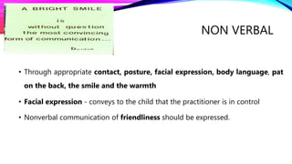 • Through appropriate contact, posture, facial expression, body language, pat
on the back, the smile and the warmth
• Facial expression - conveys to the child that the practitioner is in control
• Nonverbal communication of friendliness should be expressed.
NON VERBAL
 