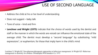 USE OF SECOND LANGUAGE
• Address the child at his or her level of understanding
• Does not suggest – baby talk
• Tone of voice – kind and firm
• Lenchner and Wright (1975) indicate that the choice of words used by the dentist and
staff or the manner in which the words are voiced can influence the emotional state of the
average child. The dentist must develop a “second language” by substituting “mild
expressions”, or euphemism, for those that imply harm in the child’s mind
Lenchner V, Wright GZ. Non-pharmacotherapeutic approaches to behaviour management. In Wright GZ- Behaviour
management in dentistry for children. Philadelphia WB Saunders Co. 1975
 