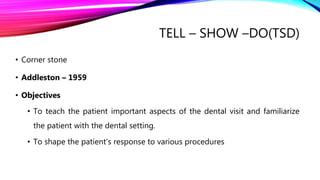 TELL – SHOW –DO(TSD)
• Corner stone
• Addleston – 1959
• Objectives
• To teach the patient important aspects of the dental visit and familiarize
the patient with the dental setting.
• To shape the patient’s response to various procedures
 