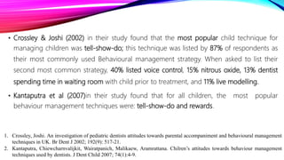 • Crossley & Joshi (2002) in their study found that the most popular child technique for
managing children was tell-show-do; this technique was listed by 87% of respondents as
their most commonly used Behavioural management strategy. When asked to list their
second most common strategy, 40% listed voice control, 15% nitrous oxide, 13% dentist
spending time in waiting room with child prior to treatment, and 11% live modelling.
• Kantaputra et al (2007)in their study found that for all children, the most popular
behaviour management techniques were: tell-show-do and rewards.
1. Crossley, Joshi. An investigation of pediatric dentists attitudes towards parental accompaniment and behavioural management
techniques in UK. Br Dent J 2002; 192(9): 517-21.
2. Kantaputra, Chiewcharnvalijkit, Wairatpanich, Malikaew, Aramrattana. Chilren’s attitudes towards behaviour management
techniques used by dentists. J Dent Child 2007; 74(1):4-9.
 