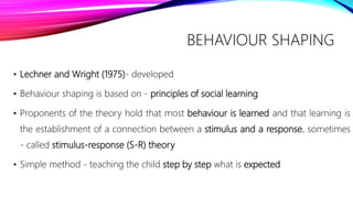 BEHAVIOUR SHAPING
• Lechner and Wright (1975)- developed
• Behaviour shaping is based on - principles of social learning
• Proponents of the theory hold that most behaviour is learned and that learning is
the establishment of a connection between a stimulus and a response. sometimes
- called stimulus-response (S-R) theory
• Simple method - teaching the child step by step what is expected
 