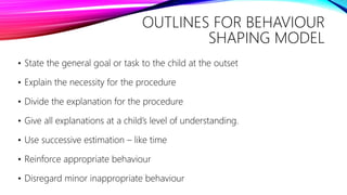 OUTLINES FOR BEHAVIOUR
SHAPING MODEL
• State the general goal or task to the child at the outset
• Explain the necessity for the procedure
• Divide the explanation for the procedure
• Give all explanations at a child’s level of understanding.
• Use successive estimation – like time
• Reinforce appropriate behaviour
• Disregard minor inappropriate behaviour
 