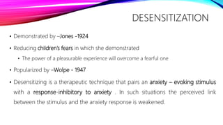 DESENSITIZATION
• Demonstrated by –Jones -1924
• Reducing children’s fears in which she demonstrated
• The power of a pleasurable experience will overcome a fearful one
• Popularized by –Wolpe - 1947
• Desensitizing is a therapeutic technique that pairs an anxiety – evoking stimulus
with a response-inhibitory to anxiety . In such situations the perceived link
between the stimulus and the anxiety response is weakened.
 