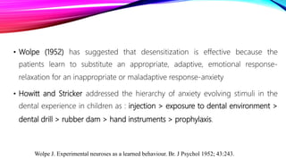 • Wolpe (1952) has suggested that desensitization is effective because the
patients learn to substitute an appropriate, adaptive, emotional response-
relaxation for an inappropriate or maladaptive response-anxiety
• Howitt and Stricker addressed the hierarchy of anxiety evolving stimuli in the
dental experience in children as : injection > exposure to dental environment >
dental drill > rubber dam > hand instruments > prophylaxis.
Wolpe J. Experimental neuroses as a learned behaviour. Br. J Psychol 1952; 43:243.
 