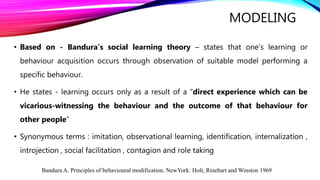 MODELING
• Based on - Bandura’s social learning theory – states that one’s learning or
behaviour acquisition occurs through observation of suitable model performing a
specific behaviour.
• He states - learning occurs only as a result of a “direct experience which can be
vicarious-witnessing the behaviour and the outcome of that behaviour for
other people”
• Synonymous terms : imitation, observational learning, identification, internalization ,
introjection , social facilitation , contagion and role taking
Bandura A. Principles of behavioural modification. NewYork: Holt, Rinehart and Winston 1969
 
