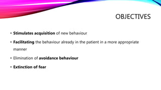 OBJECTIVES
• Stimulates acquisition of new behaviour
• Facilitating the behaviour already in the patient in a more appropriate
manner
• Elimination of avoidance behaviour
• Extinction of fear
 