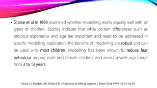 • Ghose et al in 1969 examined whether modelling works equally well with all
types of children. Studies indicate that while certain differences such as
previous experience and age are important and need to be addressed in
specific modelling application, the benefits of modelling are robust and can
be used with most children. Modelling has been shown to reduce fear
behaviour among male and female children, and across a wide age range
from 3 to 13 years.
Ghose LJ, Gidden DB, Shiere FR. Evaluation of sibling support. J Dent Child 1969; 36:35-40,49.
 