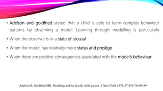 • Adelson and goldfried stated that a child is able to learn complex behaviour
patterns by observing a model. Learning through modelling is particularly
• When the observer is in a state of arousal
• When the model has relatively more status and prestige
• When there are positive consequences associated with the model’s behaviour
Adelson R, Goldfried MR. Modeling and the fearful child patient. J Dent Child 1970; 37:476-78,488-89
 