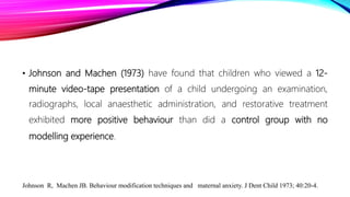 • Johnson and Machen (1973) have found that children who viewed a 12-
minute video-tape presentation of a child undergoing an examination,
radiographs, local anaesthetic administration, and restorative treatment
exhibited more positive behaviour than did a control group with no
modelling experience.
Johnson R, Machen JB. Behaviour modification techniques and maternal anxiety. J Dent Child 1973; 40:20-4.
 