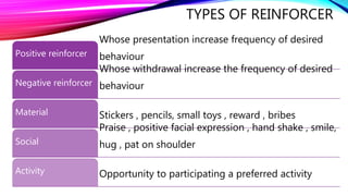 TYPES OF REINFORCER
Whose presentation increase frequency of desired
behaviour
Positive reinforcer
Whose withdrawal increase the frequency of desired
behaviour
Negative reinforcer
Stickers , pencils, small toys , reward , bribes
Material
Praise , positive facial expression , hand shake , smile,
hug , pat on shoulder
Social
Opportunity to participating a preferred activity
Activity
 