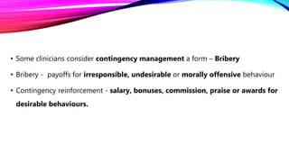 • Some clinicians consider contingency management a form – Bribery
• Bribery - payoffs for irresponsible, undesirable or morally offensive behaviour
• Contingency reinforcement - salary, bonuses, commission, praise or awards for
desirable behaviours.
 