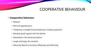 COOPERATIVE BEHAVIOUR
• Cooperative behaviour
• Relaxed
• Minimal apprehension
• Treated by a straight forward behaviour shaping approach
• Develop good rapport with the dentist
• Interested in the dental procedure
• Laugh and enjoy the situation
• Allow the dentist to function effectively and efficiently
 