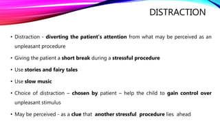 DISTRACTION
• Distraction - diverting the patient’s attention from what may be perceived as an
unpleasant procedure
• Giving the patient a short break during a stressful procedure
• Use stories and fairy tales
• Use slow music
• Choice of distraction – chosen by patient – help the child to gain control over
unpleasant stimulus
• May be perceived - as a clue that another stressful procedure lies ahead
 