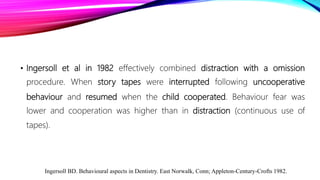 • Ingersoll et al in 1982 effectively combined distraction with a omission
procedure. When story tapes were interrupted following uncooperative
behaviour and resumed when the child cooperated. Behaviour fear was
lower and cooperation was higher than in distraction (continuous use of
tapes).
Ingersoll BD. Behavioural aspects in Dentistry. East Norwalk, Conn; Appleton-Century-Crofts 1982.
 
