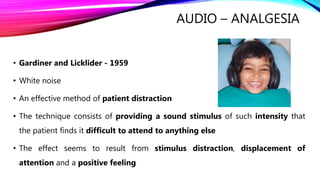 AUDIO – ANALGESIA
• Gardiner and Licklider - 1959
• White noise
• An effective method of patient distraction
• The technique consists of providing a sound stimulus of such intensity that
the patient finds it difficult to attend to anything else
• The effect seems to result from stimulus distraction, displacement of
attention and a positive feeling
 