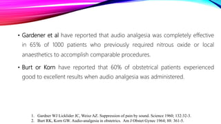 • Gardener et al have reported that audio analgesia was completely effective
in 65% of 1000 patients who previously required nitrous oxide or local
anaesthetics to accomplish comparable procedures.
• Burt or Korn have reported that 60% of obstetrical patients experienced
good to excellent results when audio analgesia was administered.
1. Gardner WJ Licklider JC, Weisz AZ. Suppression of pain by sound. Science 1960; 132:32-3.
2. Burt RK, Korn GW. Audio-analgesia in obstetrics. Am J Obstet Gynec 1964; 88: 361-5.
 