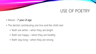 USE OF POETRY
• Above - 7 year of age
• The dentist contributing one line and the child next
• Teeth are white – when they are bright
• Teeth are happy – when they are healthy
• Teeth stay long – when they are strong
 