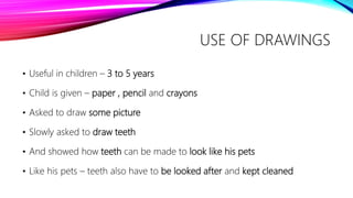 USE OF DRAWINGS
• Useful in children – 3 to 5 years
• Child is given – paper , pencil and crayons
• Asked to draw some picture
• Slowly asked to draw teeth
• And showed how teeth can be made to look like his pets
• Like his pets – teeth also have to be looked after and kept cleaned
 