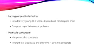 • Lacking cooperative behaviour
• Includes very young (0-3 years), disabled and handicapped child
• Can pose major behavioural problems
• Potentially cooperative
• Has potential to cooperate
• Inherent fear (subjective and objective) – does not cooperate
 