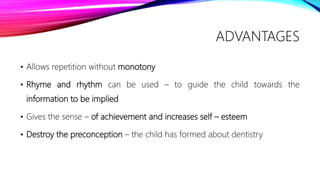 ADVANTAGES
• Allows repetition without monotony
• Rhyme and rhythm can be used – to guide the child towards the
information to be implied
• Gives the sense – of achievement and increases self – esteem
• Destroy the preconception – the child has formed about dentistry
 